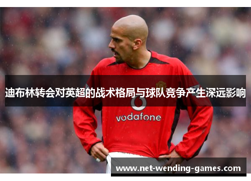 迪布林转会对英超的战术格局与球队竞争产生深远影响