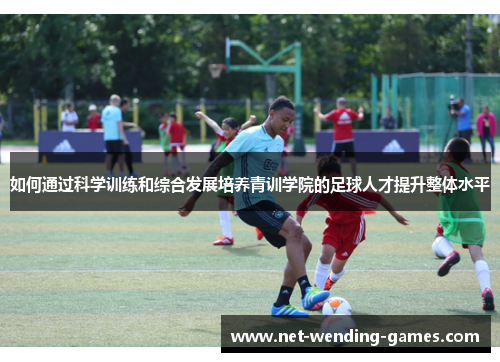 如何通过科学训练和综合发展培养青训学院的足球人才提升整体水平