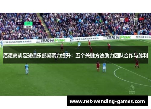 厄德高谈足球俱乐部凝聚力提升：五个关键方法助力团队合作与胜利