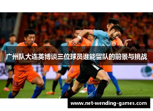 广州队大连英博谈三位球员谁能留队的前景与挑战