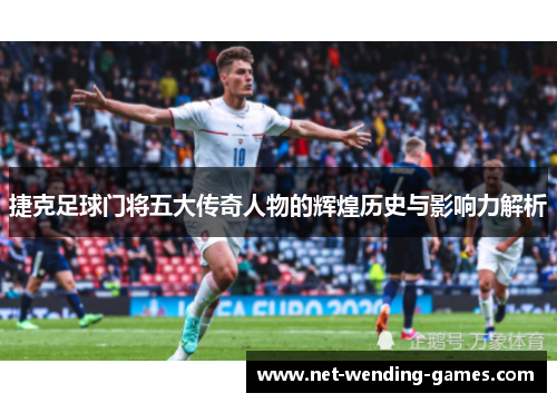 捷克足球门将五大传奇人物的辉煌历史与影响力解析