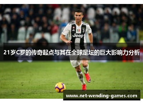 21岁C罗的传奇起点与其在全球足坛的巨大影响力分析