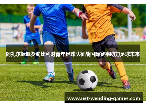 阿扎尔慷慨资助比利时青年足球队征战国际赛事助力足球未来
