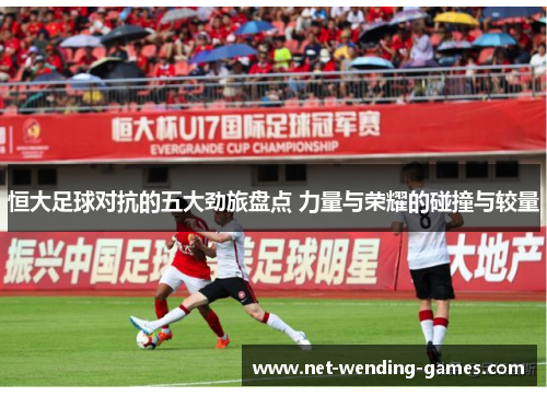恒大足球对抗的五大劲旅盘点 力量与荣耀的碰撞与较量