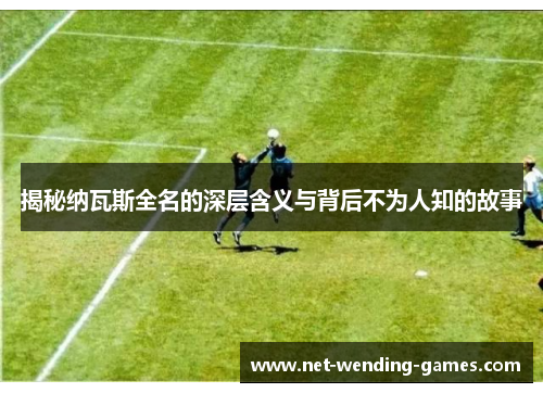 揭秘纳瓦斯全名的深层含义与背后不为人知的故事