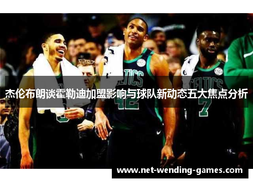 杰伦布朗谈霍勒迪加盟影响与球队新动态五大焦点分析 杰伦布朗谈霍勒迪加盟影响与球队新动态五大焦点分析