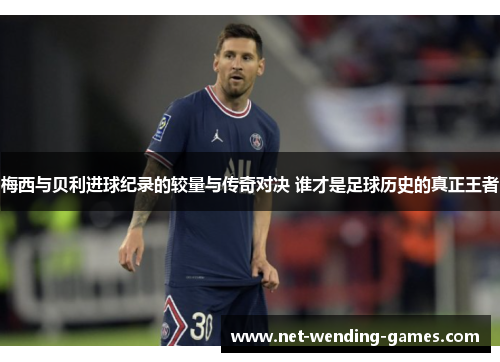 梅西与贝利进球纪录的较量与传奇对决 谁才是足球历史的真正王者