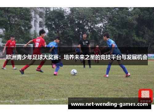 欧洲青少年足球大奖赛:培养未来之星的竞技平台与发展机会 欧洲青少年足球大奖赛:培养未来之星的竞技平台与发展机会