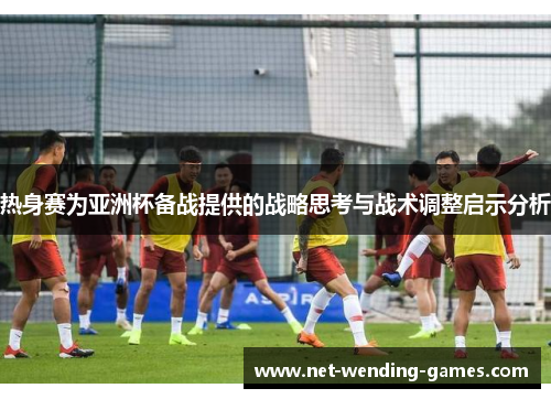 热身赛为亚洲杯备战提供的战略思考与战术调整启示分析 热身赛为亚洲杯备战提供的战略思考与战术调整启示分析