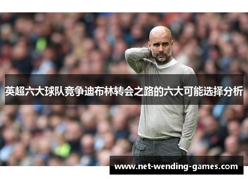 英超六大球队竞争迪布林转会之路的六大可能选择分析 英超六大球队竞争迪布林转会之路的六大可能选择分析