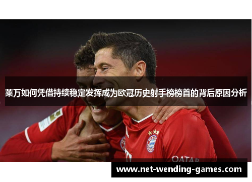 莱万如何凭借持续稳定发挥成为欧冠历史射手榜榜首的背后原因分析