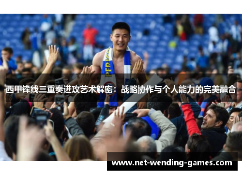 西甲锋线三重奏进攻艺术解密:战略协作与个人能力的完美融合 西甲锋线三重奏进攻艺术解密:战略协作与个人能力的完美融合