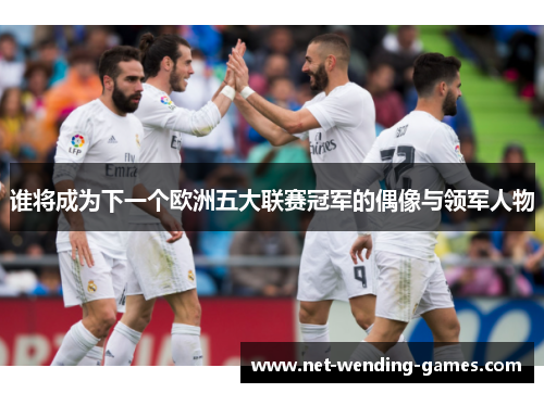 谁将成为下一个欧洲五大联赛冠军的偶像与领军人物 谁将成为下一个欧洲五大联赛冠军的偶像与领军人物