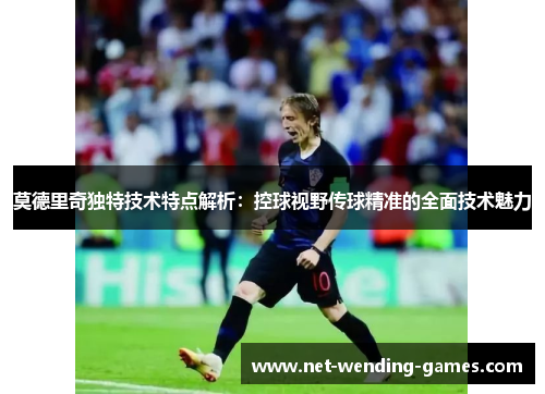 莫德里奇独特技术特点解析：控球视野传球精准的全面技术魅力