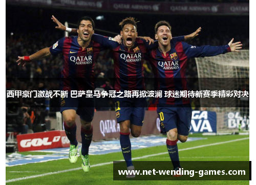 西甲豪门激战不断 巴萨皇马争冠之路再掀波澜 球迷期待新赛季精彩对决