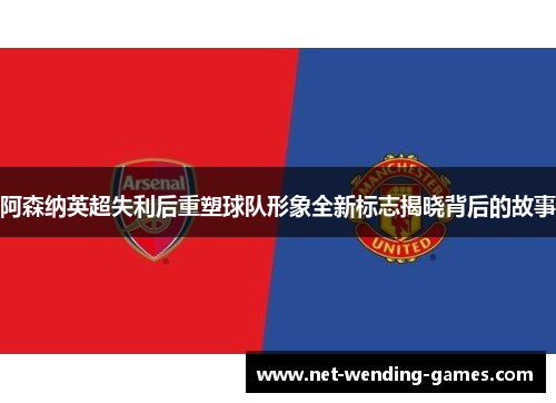 阿森纳英超失利后重塑球队形象全新标志揭晓背后的故事