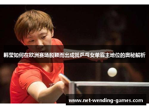 韩莹如何在欧洲赛场脱颖而出成就乒乓女单霸主地位的奥秘解析