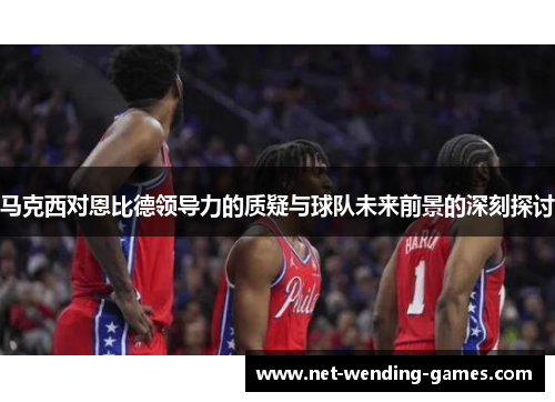 马克西对恩比德领导力的质疑与球队未来前景的深刻探讨